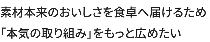 素材本来のおいしさを食卓へ届けるため本気の取り組みをもっと広めたい